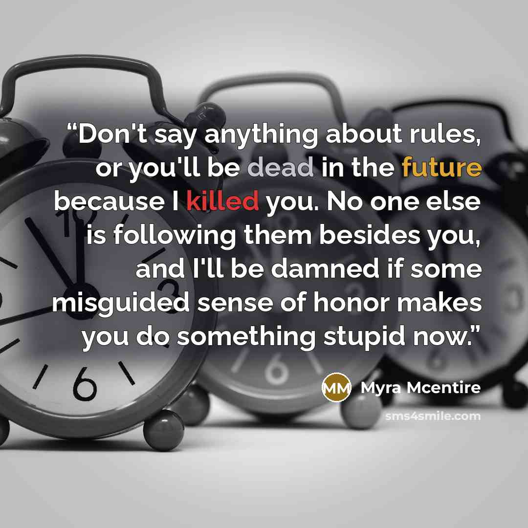 “Don't say anything about rules, or you'll be dead in the future because I killed you. No one else is following them besides you, and I'll be damned if some misguided sense of honor makes you do something stupid now.” quote by Myra McEntire