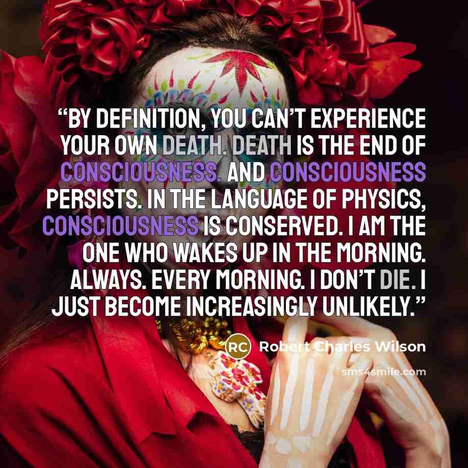 “By definition, you can’t experience your own death. Death is the end of consciousness. And consciousness persists. In the language of physics, consciousness is conserved. I am the one who wakes up in the morning. Always. Every morning. I don’t die. I just become increasingly unlikely.” quote by Robert Charles Wilson