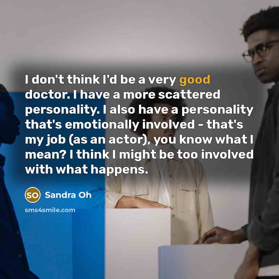 “I don't think I'd be a very good doctor. I have a more scattered personality. I also have a personality that's emotionally involved - that's my job (as an actor), you know what I mean? I think I might be too involved with what happens.” quote by Sandra Oh