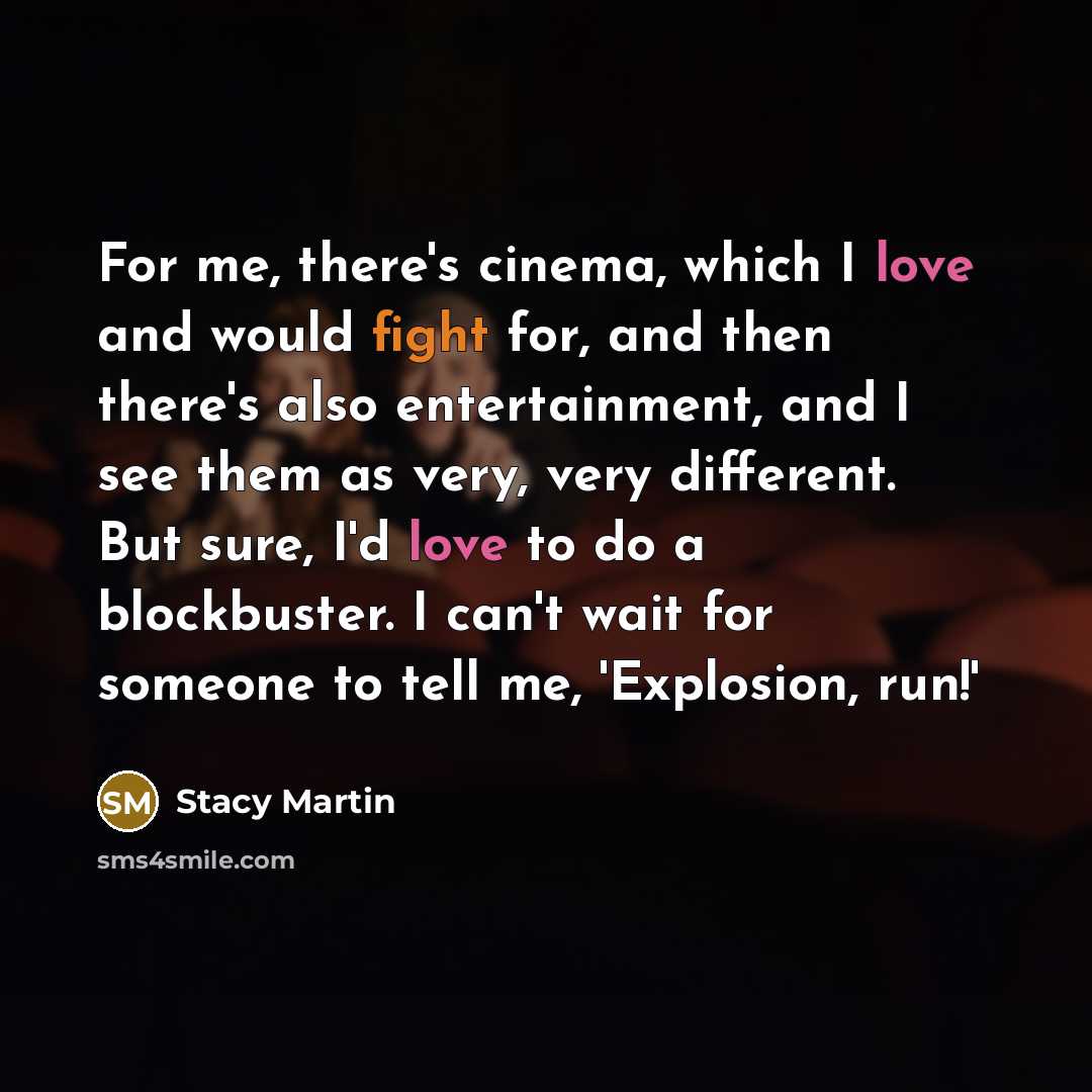 “For me, there's cinema, which I love and would fight for, and then there's also entertainment, and I see them as very, very different. But sure, I'd love to do a blockbuster. I can't wait for someone to tell me, 'Explosion, run!'” quote by Stacy Martin