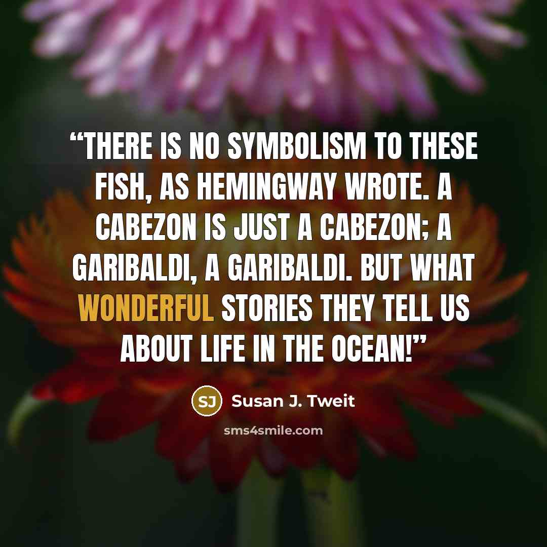 “There is no symbolism to these fish, as Hemingway wrote. A cabezon is just a cabezon; a garibaldi, a garibaldi. But what wonderful stories they tell us about life in the ocean!” quote by Susan J. Tweit