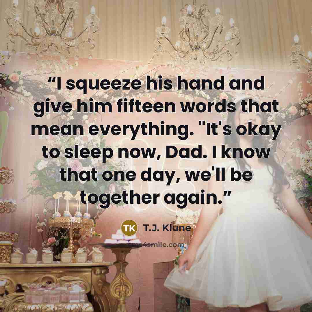 “I squeeze his hand and give him fifteen words that mean everything. "It's okay to sleep now, Dad. I know that one day, we'll be together again.” quote by T.J. Klune