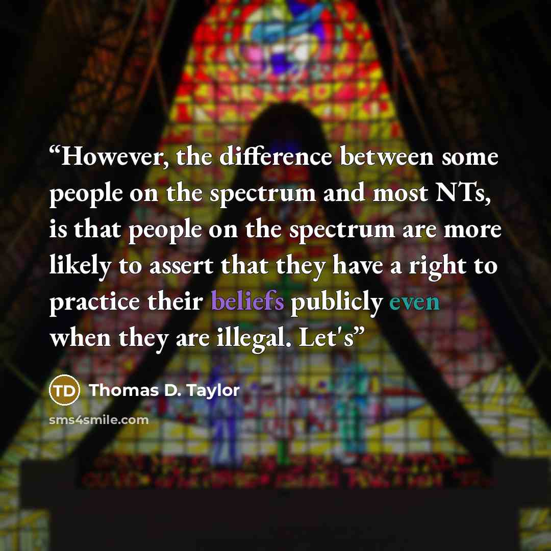 “However, the difference between some people on the spectrum and most NTs, is that people on the spectrum are more likely to assert that they have a right to practice their beliefs publicly even when they are illegal. Let's” quote by Thomas D. Taylor
