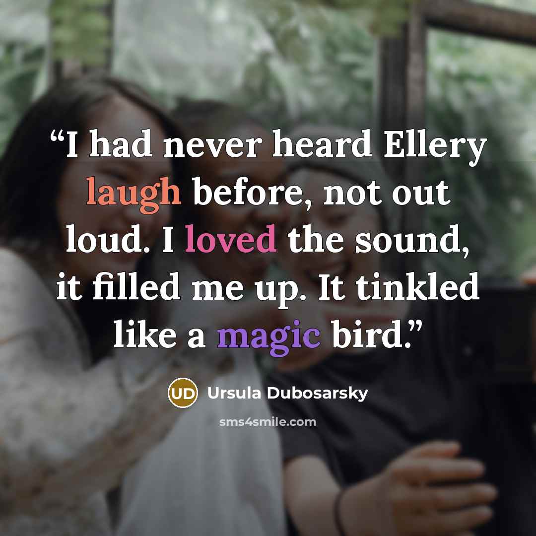 “I had never heard Ellery laugh before, not out loud. I loved the sound, it filled me up. It tinkled like a magic bird.” quote by Ursula Dubosarsky