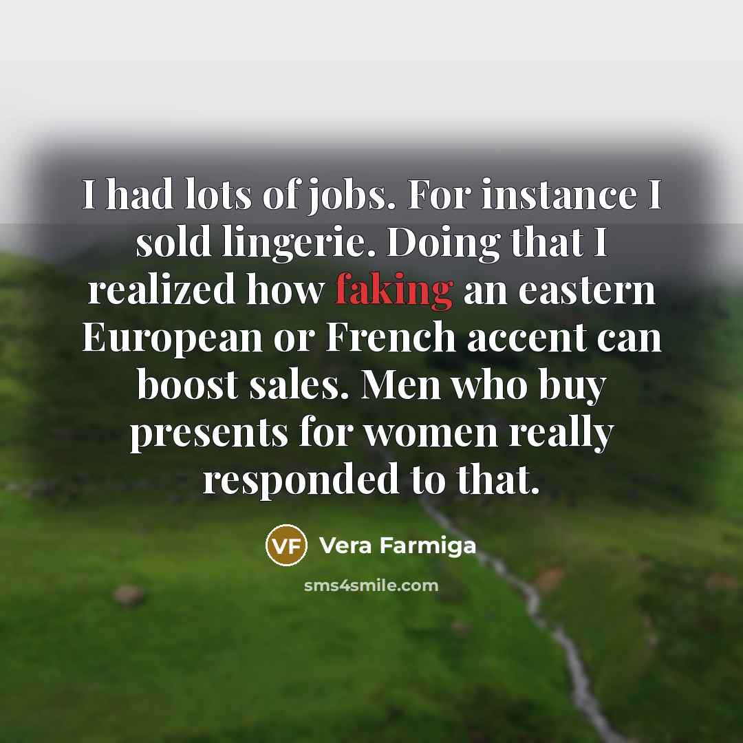 “I had lots of jobs. For instance I sold lingerie. Doing that I realized how faking an eastern European or French accent can boost sales. Men who buy presents for women really responded to that.” quote by Vera Farmiga