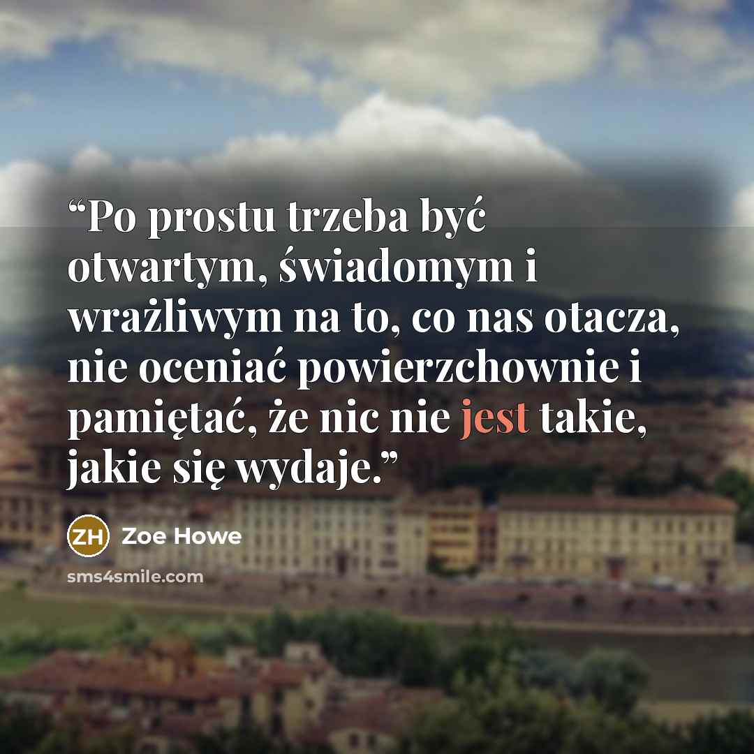 “Po prostu trzeba być otwartym, świadomym i wrażliwym na to, co nas otacza, nie oceniać powierzchownie i pamiętać, że nic nie jest takie, jakie się wydaje.” quote by Zoe Howe