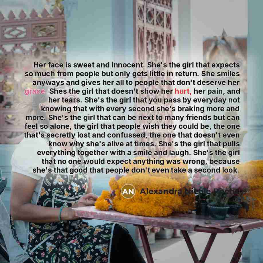 “Her face is sweet and innocent. She's the girl that expects so much from people but only gets little in return. She smiles anyways and gives her all to people that don't deserve her grace. Shes the girl that doesn't show her hurt, her pain, and her tears. She's the girl that you pass by everyday…” quote by Alexandra Nicole Rocha