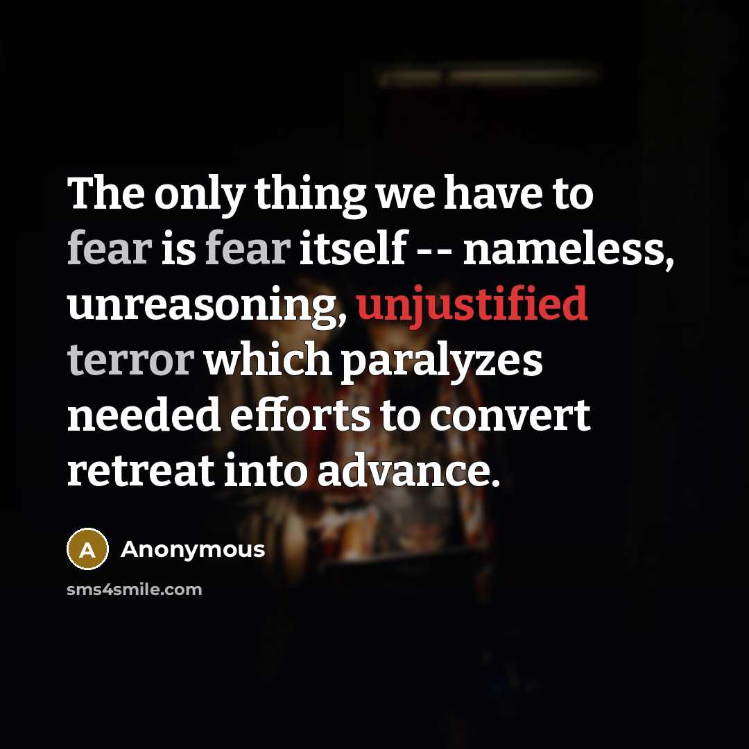 “The only thing we have to fear is fear itself -- nameless, unreasoning, unjustified terror which paralyzes needed efforts to convert retreat into advance.” quote by Anonymous