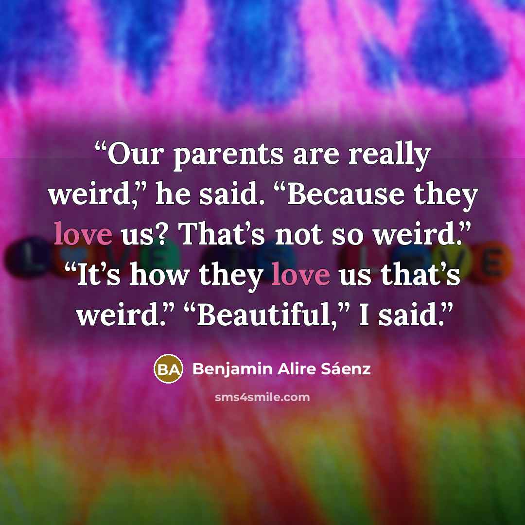 “Our parents are really weird,” he said. “Because they love us? That’s not so weird.” “It’s how they love us that’s weird.” “Beautiful,” I said.” quote by Benjamin Alire Sáenz