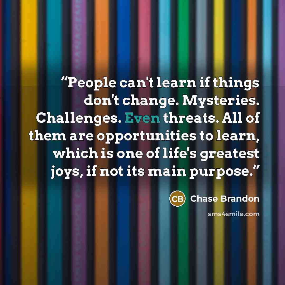 “People can't learn if things don't change. Mysteries. Challenges. Even threats. All of them are opportunities to learn, which is one of life's greatest joys, if not its main purpose.” quote by Chase Brandon