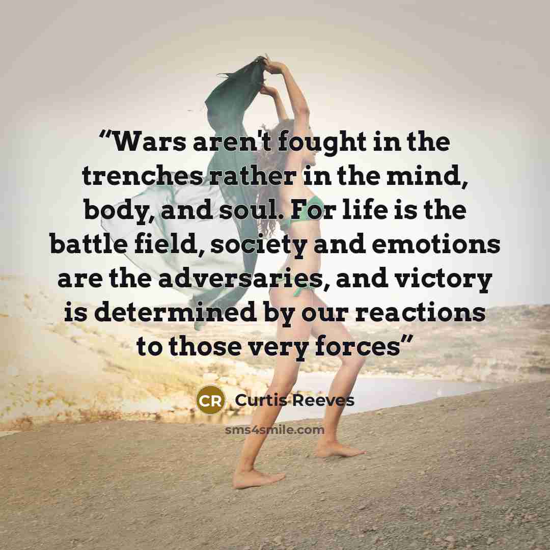 “Wars aren't fought in the trenches rather in the mind, body, and soul. For life is the battle field, society and emotions are the adversaries, and victory is determined by our reactions to those very forces” quote by Curtis Reeves