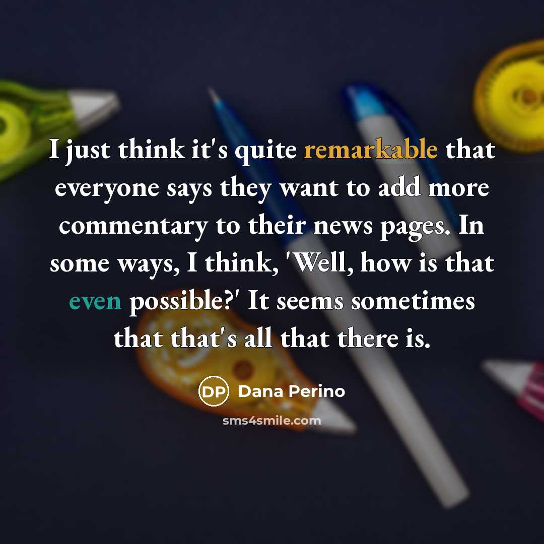 “I just think it's quite remarkable that everyone says they want to add more commentary to their news pages. In some ways, I think, 'Well, how is that even possible?' It seems sometimes that that's all that there is.” quote by Dana Perino