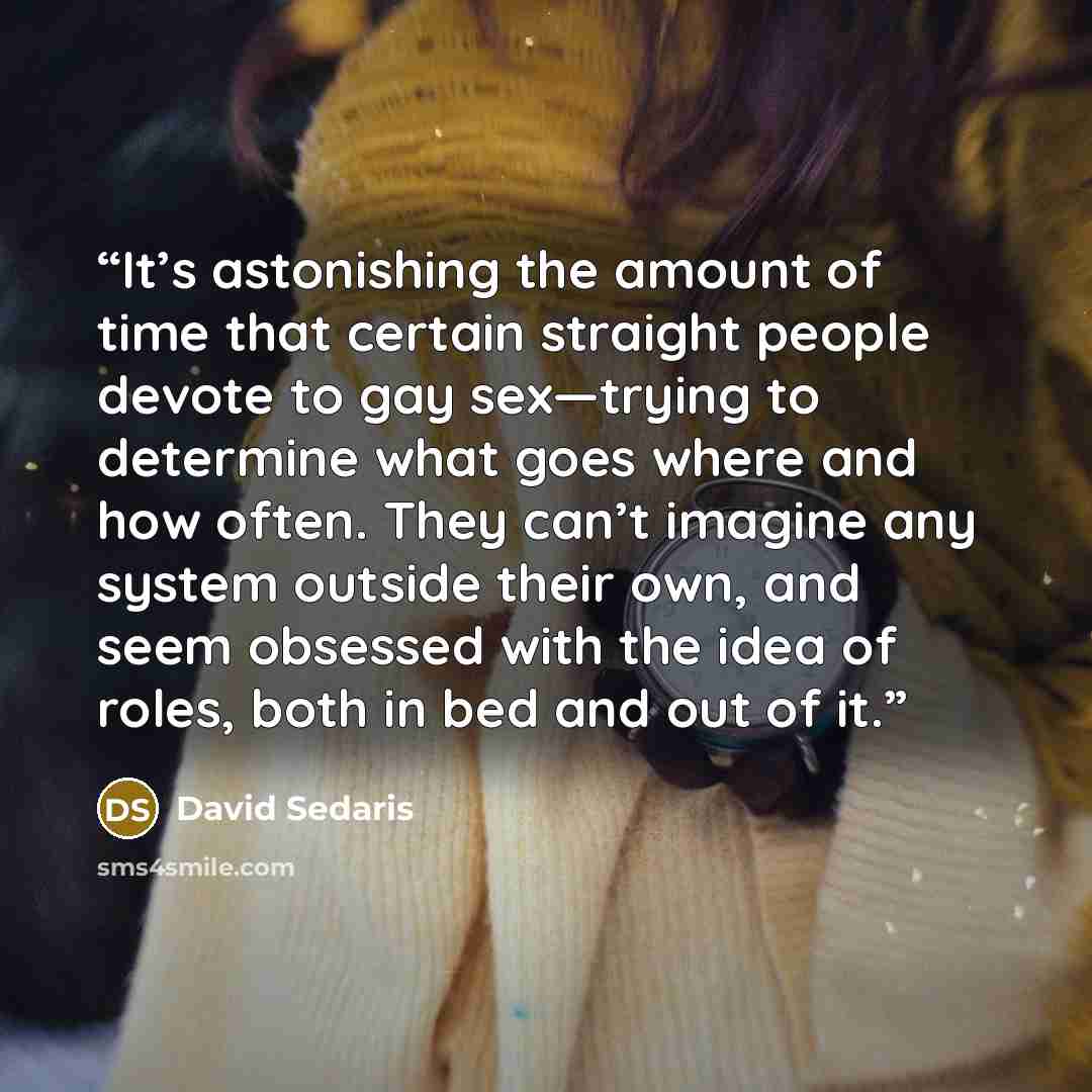 “It’s astonishing the amount of time that certain straight people devote to gay sex—trying to determine what goes where and how often. They can’t imagine any system outside their own, and seem obsessed with the idea of roles, both in bed and out of it.” quote by David Sedaris