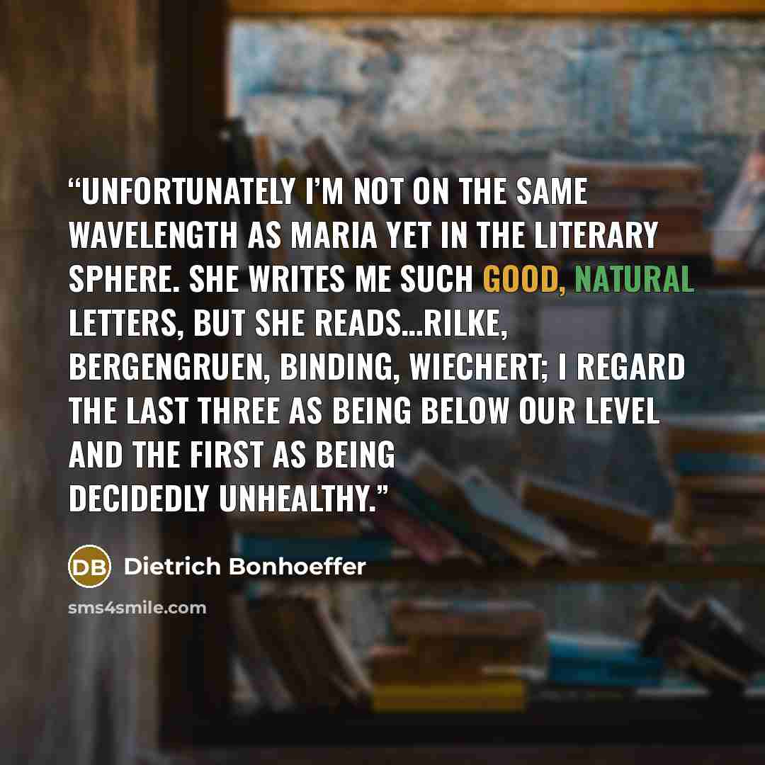 “Unfortunately I’m not on the same wavelength as Maria yet in the literary sphere. She writes me such good, natural letters, but she reads…Rilke, Bergengruen, Binding, Wiechert; I regard the last three as being below our level and the first as being decidedly unhealthy.” quote by Dietrich Bonhoeffer
