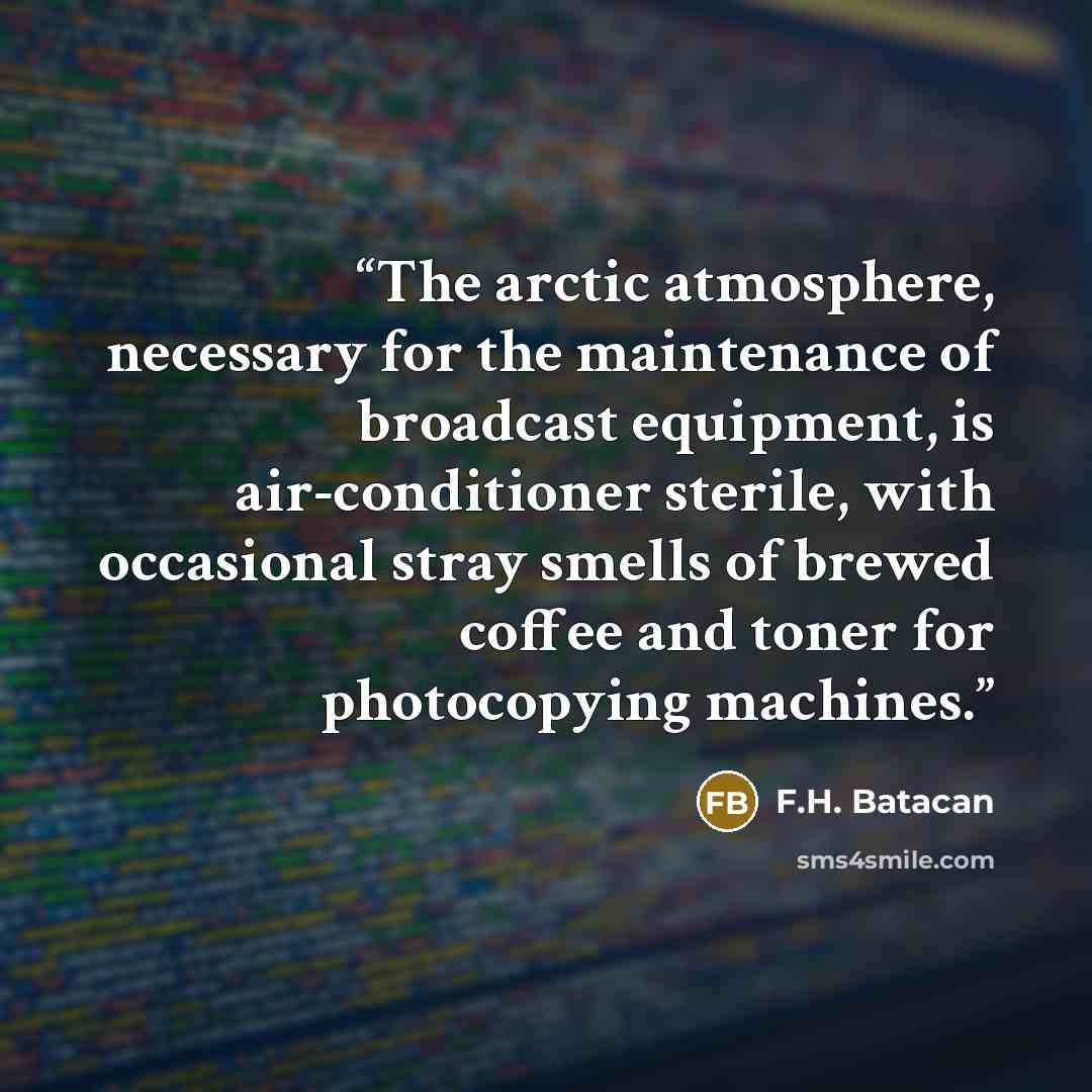 “The arctic atmosphere, necessary for the maintenance of broadcast equipment, is air-conditioner sterile, with occasional stray smells of brewed coffee and toner for photocopying machines.” quote by F.H. Batacan