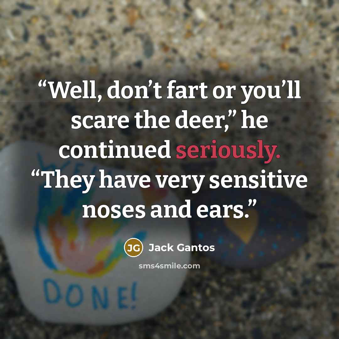 “Well, don’t fart or you’ll scare the deer,” he continued seriously. “They have very sensitive noses and ears.” quote by Jack Gantos
