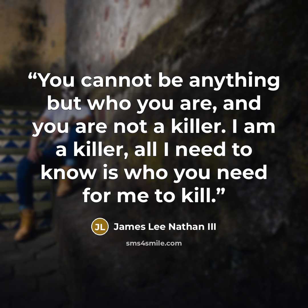 “You cannot be anything but who you are, and you are not a killer. I am a killer, all I need to know is who you need for me to kill.” quote by James Lee Nathan III