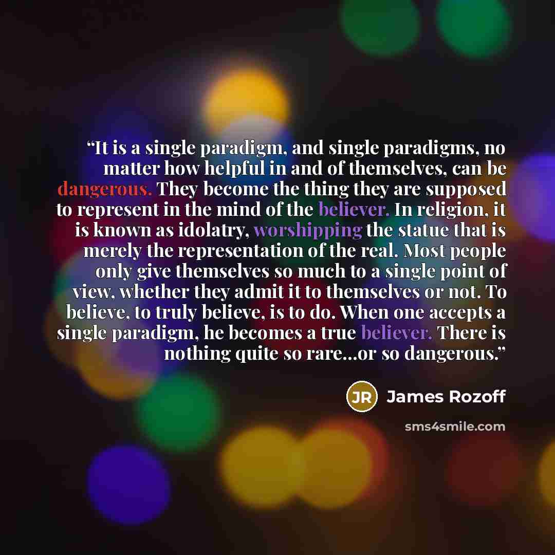 “It is a single paradigm, and single paradigms, no matter how helpful in and of themselves, can be dangerous. They become the thing they are supposed to represent in the mind of the believer. In religion, it is known as idolatry, worshipping the statue that is merely the representation of the real…” quote by James Rozoff