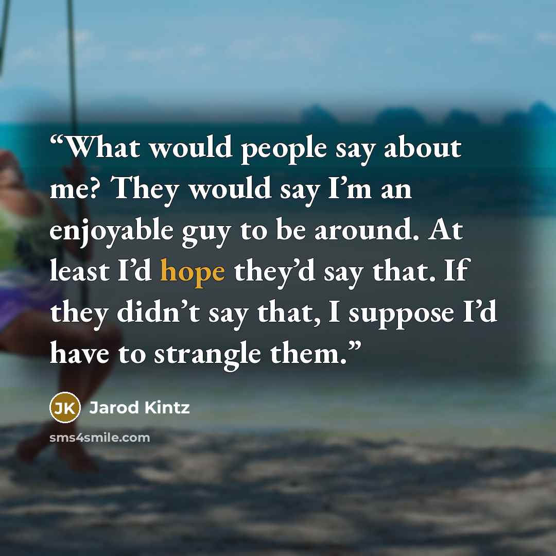 “What would people say about me? They would say I’m an enjoyable guy to be around. At least I’d hope they’d say that. If they didn’t say that, I suppose I’d have to strangle them.” quote by Jarod Kintz