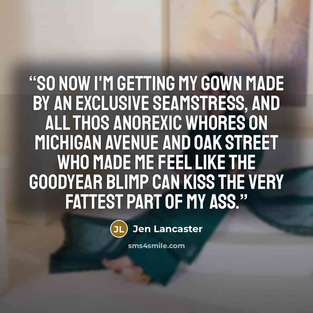 “So now I'm getting my gown made by an exclusive seamstress, and all thos anorexic whores on Michigan Avenue and Oak Street who made me feel like the Goodyear blimp can kiss the very fattest part of my ass.” quote by Jen Lancaster