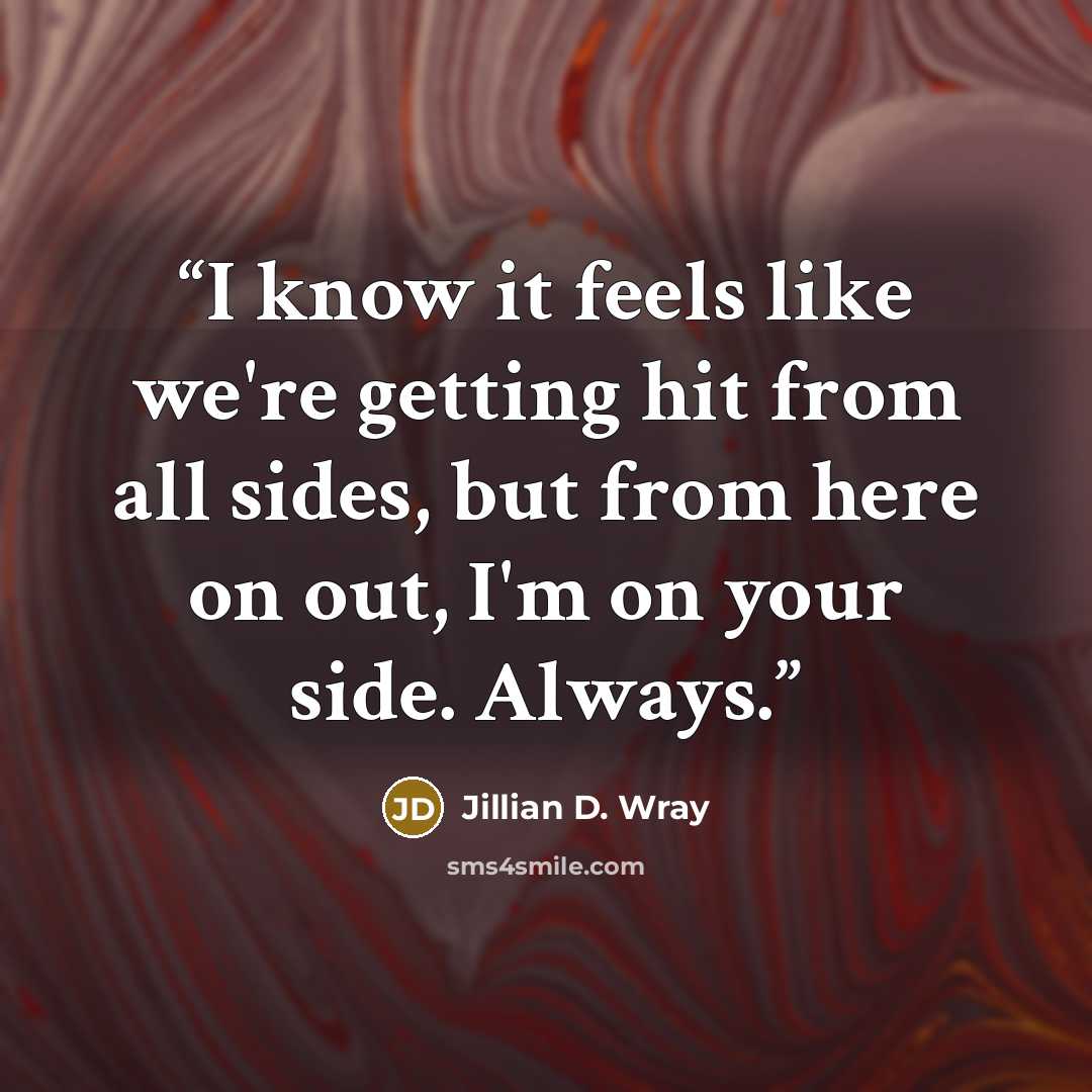 “I know it feels like we're getting hit from all sides, but from here on out, I'm on your side. Always.” quote by Jillian D. Wray