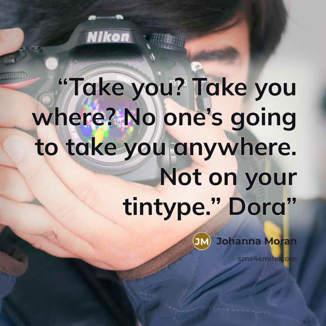 “Take you? Take you where? No one’s going to take you anywhere. Not on your tintype.” Dora” quote by Johanna Moran