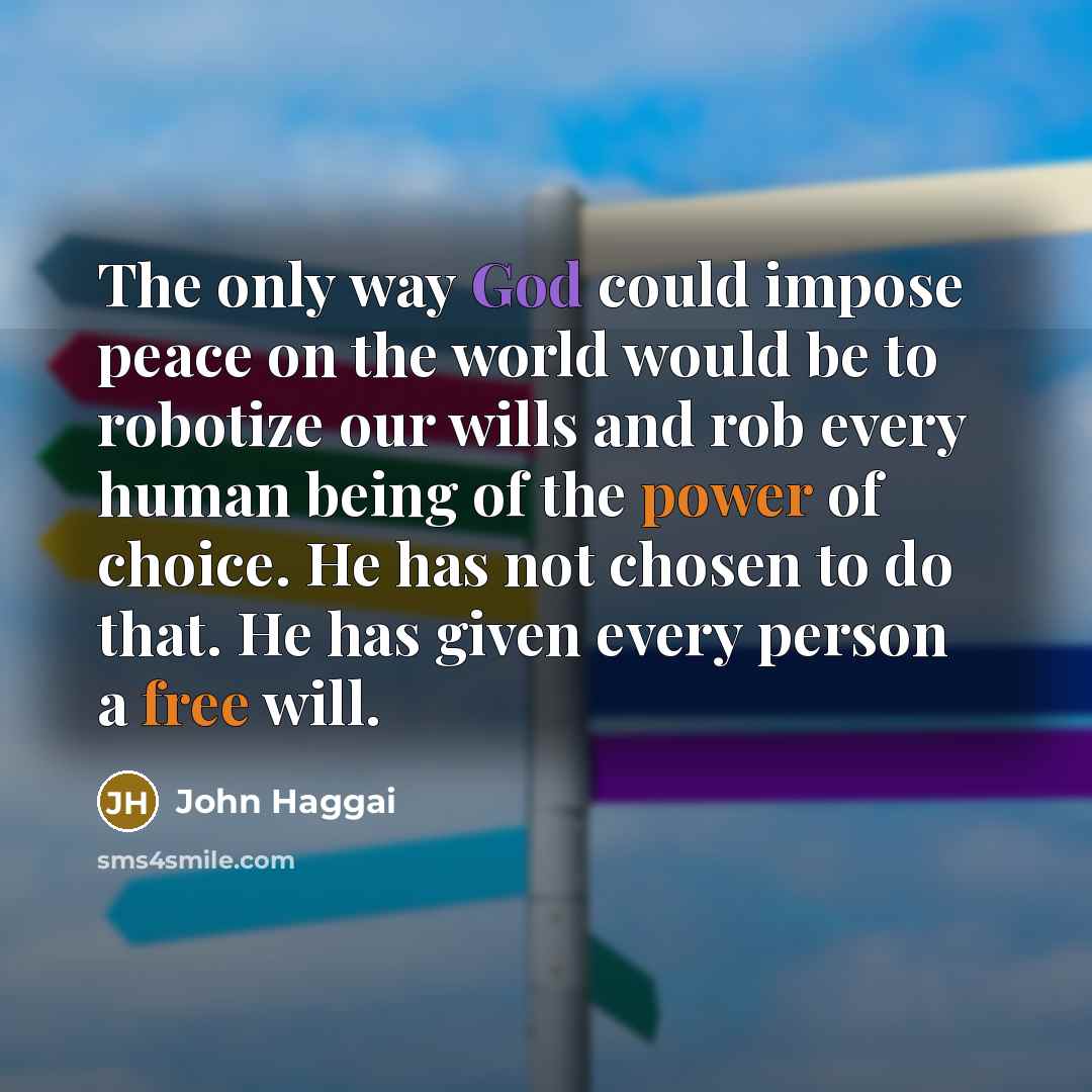 “The only way God could impose peace on the world would be to robotize our wills and rob every human being of the power of choice. He has not chosen to do that. He has given every person a free will.” quote by John Haggai