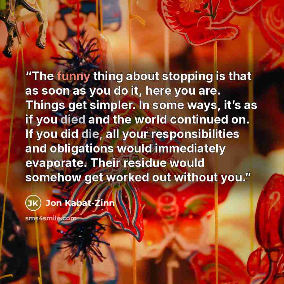 “The funny thing about stopping is that as soon as you do it, here you are. Things get simpler. In some ways, it’s as if you died and the world continued on. If you did die, all your responsibilities and obligations would immediately evaporate. Their residue would somehow get worked out without you.” quote by Jon Kabat-Zinn
