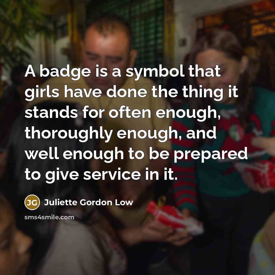 “A badge is a symbol that girls have done the thing it stands for often enough, thoroughly enough, and well enough to be prepared to give service in it.” quote by Juliette Gordon Low