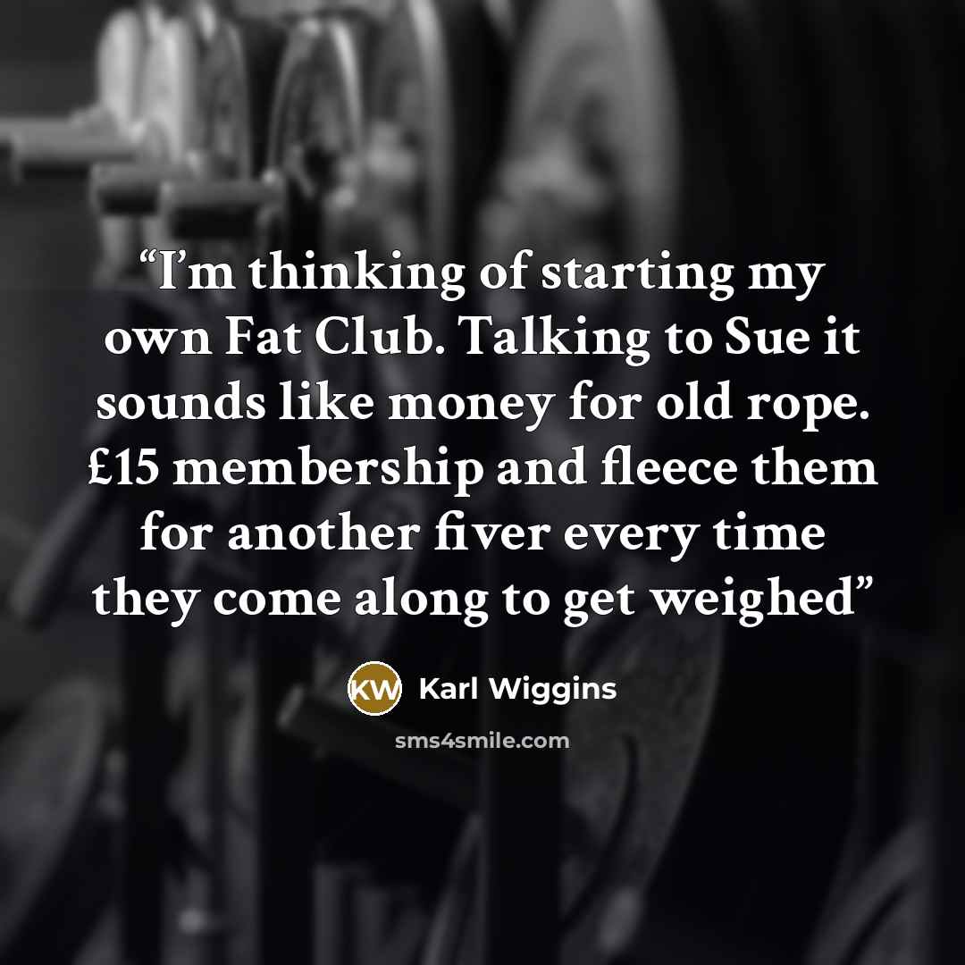 “I’m thinking of starting my own Fat Club. Talking to Sue it sounds like money for old rope. £15 membership and fleece them for another fiver every time they come along to get weighed” quote by Karl Wiggins