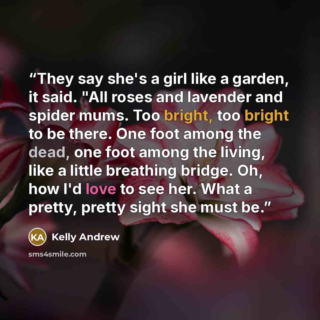 “They say she's a girl like a garden, it said. "All roses and lavender and spider mums. Too bright, too bright to be there. One foot among the dead, one foot among the living, like a little breathing bridge. Oh, how I'd love to see her. What a pretty, pretty sight she must be.” quote by Kelly Andrew