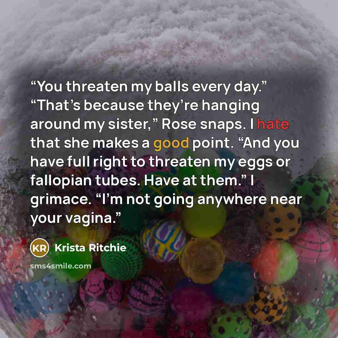“You threaten my balls every day.” “That’s because they’re hanging around my sister,” Rose snaps. I hate that she makes a good point. “And you have full right to threaten my eggs or fallopian tubes. Have at them.” I grimace. “I’m not going anywhere near your vagina.” quote by Krista Ritchie