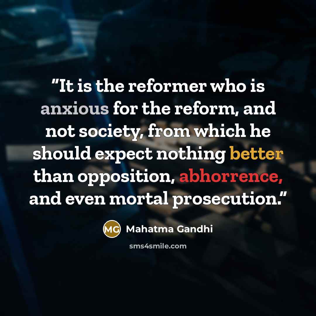 “It is the reformer who is anxious for the reform, and not society, from which he should expect nothing better than opposition, abhorrence, and even mortal prosecution.” quote by Mahatma Gandhi