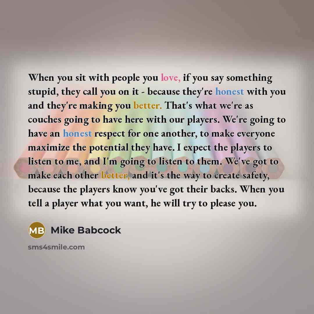 “When you sit with people you love, if you say something stupid, they call you on it - because they're honest with you and they're making you better. That's what we're as couches going to have here with our players. We're going to have an honest respect for one another, to make everyone maximize…” quote by Mike Babcock