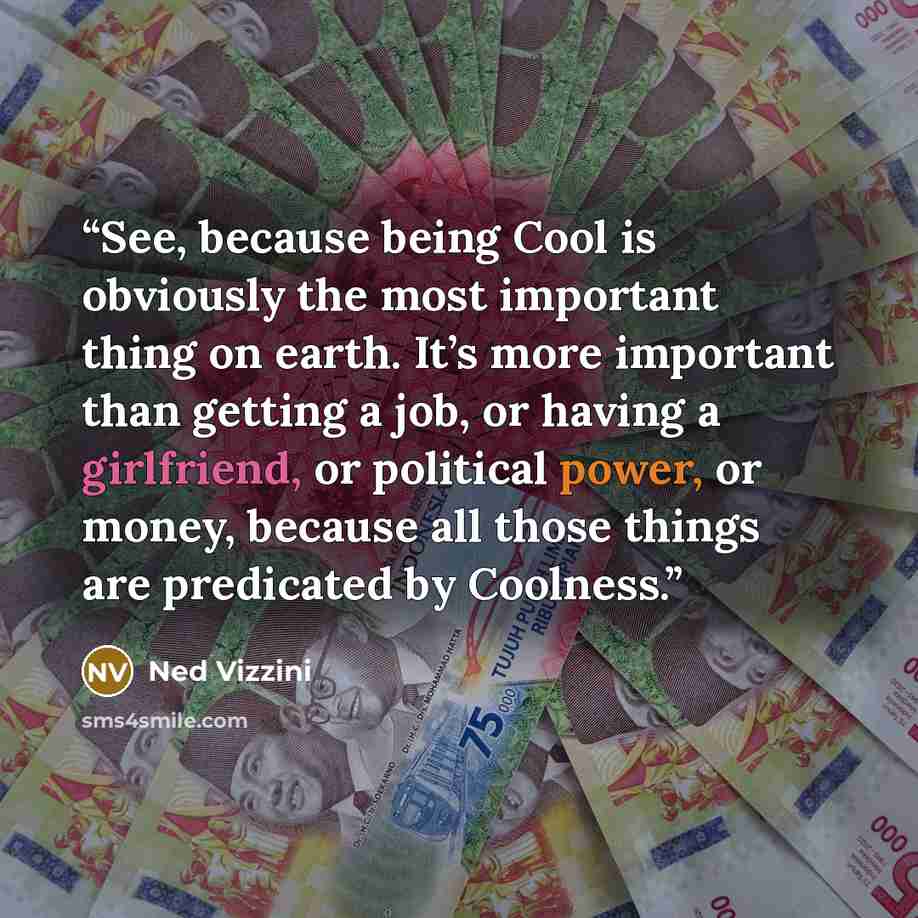 “See, because being Cool is obviously the most important thing on earth. It’s more important than getting a job, or having a girlfriend, or political power, or money, because all those things are predicated by Coolness.” quote by Ned Vizzini
