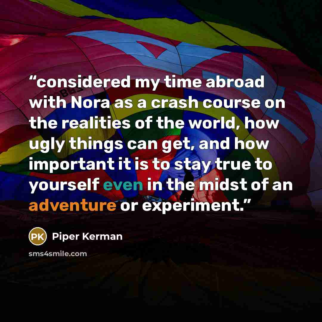 “considered my time abroad with Nora as a crash course on the realities of the world, how ugly things can get, and how important it is to stay true to yourself even in the midst of an adventure or experiment.” quote by Piper Kerman
