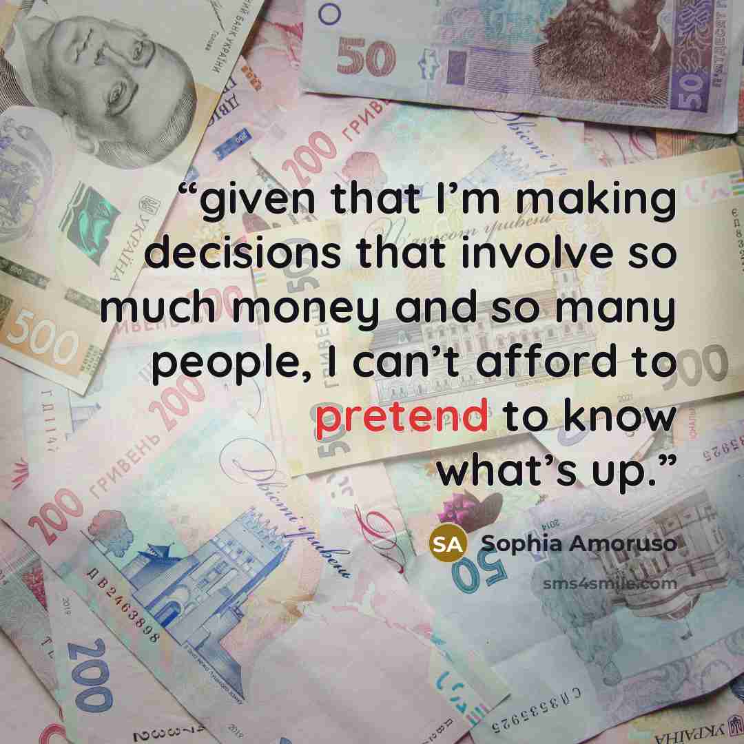 “given that I’m making decisions that involve so much money and so many people, I can’t afford to pretend to know what’s up.” quote by Sophia Amoruso