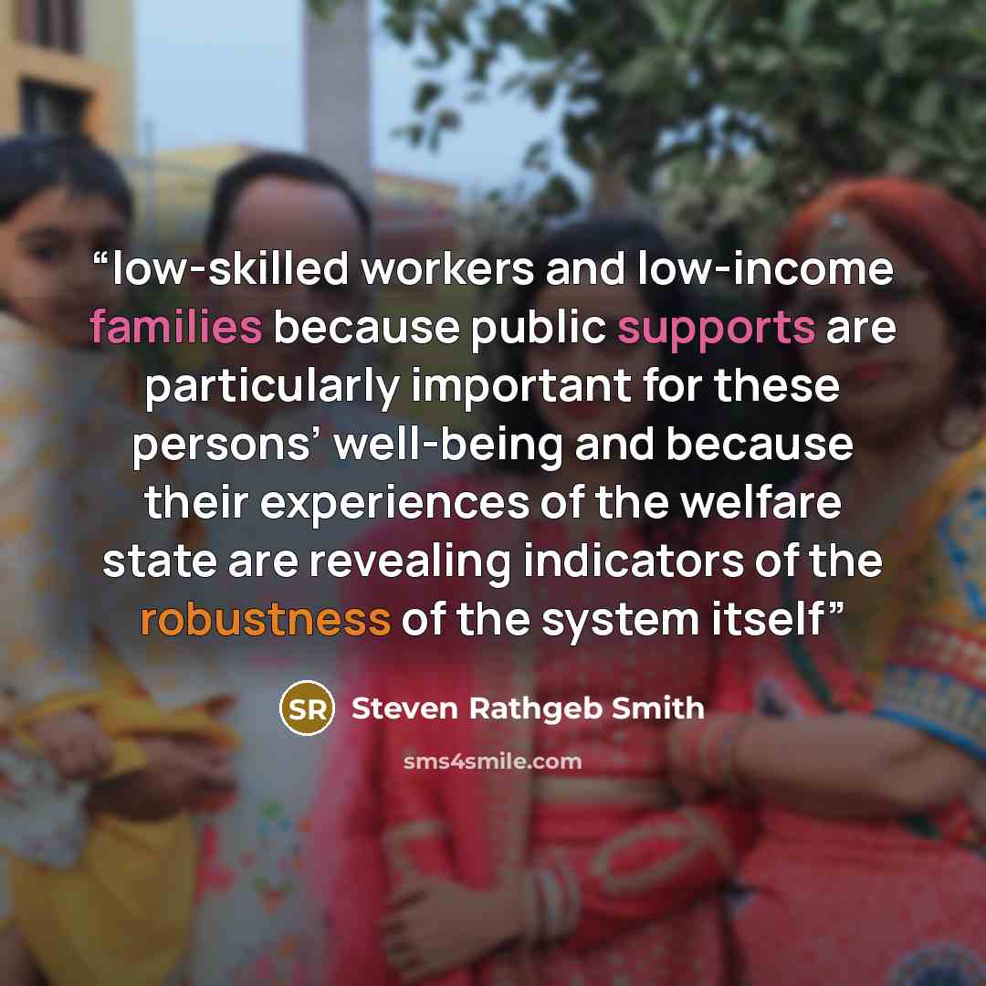 “low-skilled workers and low-income families because public supports are particularly important for these persons’ well-being and because their experiences of the welfare state are revealing indicators of the robustness of the system itself” quote by Steven Rathgeb Smith