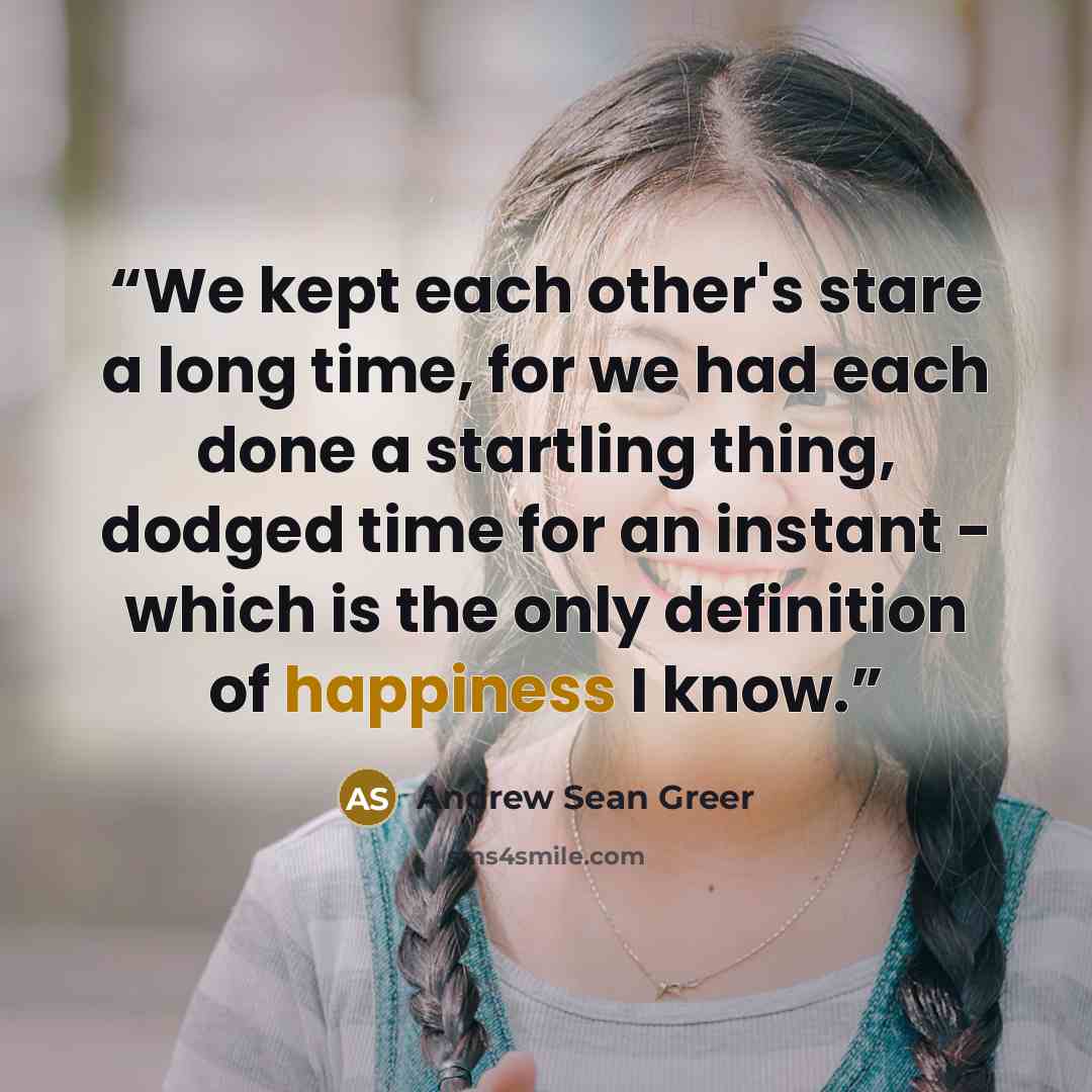 “We kept each other's stare a long time, for we had each done a startling thing, dodged time for an instant - which is the only definition of happiness I know.” quote by Andrew Sean Greer