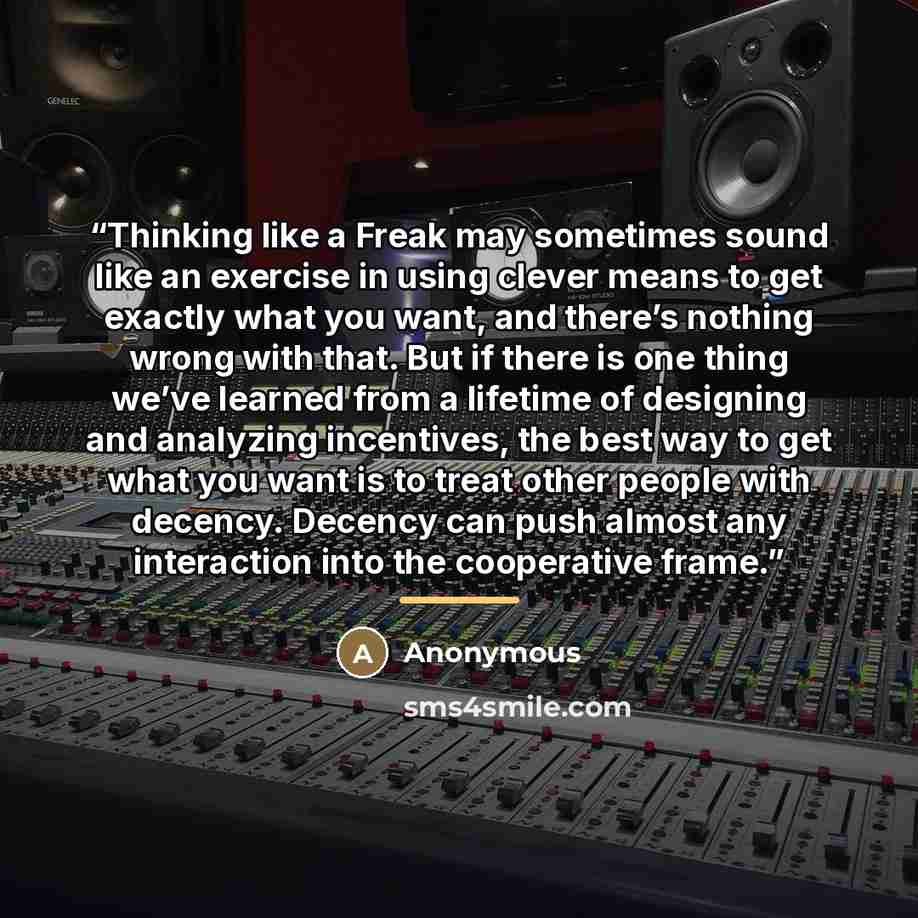 “Thinking like a Freak may sometimes sound like an exercise in using clever means to get exactly what you want, and there’s nothing wrong with that. But if there is one thing we’ve learned from a lifetime of designing and analyzing incentives, the best way to get what you want is to treat other…” quote by Anonymous