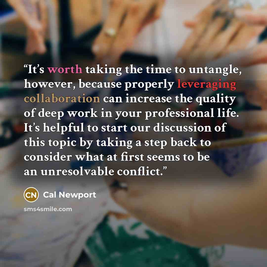 “It’s worth taking the time to untangle, however, because properly leveraging collaboration can increase the quality of deep work in your professional life. It’s helpful to start our discussion of this topic by taking a step back to consider what at first seems to be an unresolvable conflict.” quote by Cal Newport