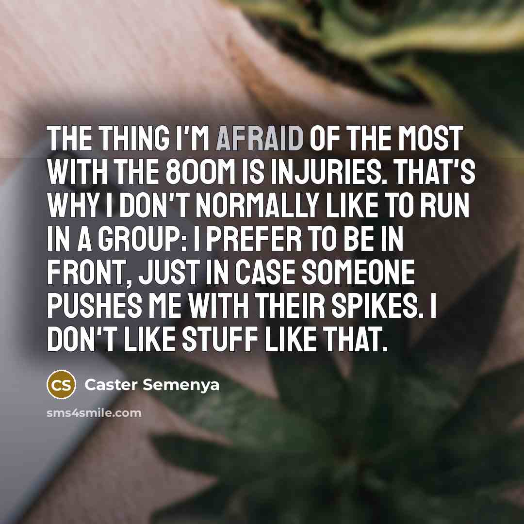 “The thing I'm afraid of the most with the 800m is injuries. That's why I don't normally like to run in a group: I prefer to be in front, just in case someone pushes me with their spikes. I don't like stuff like that.” quote by Caster Semenya