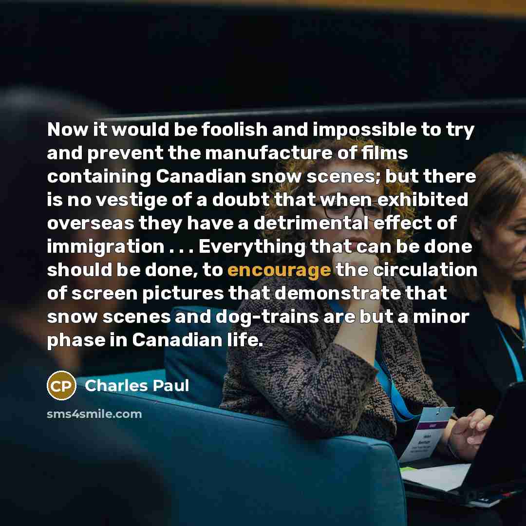 “Now it would be foolish and impossible to try and prevent the manufacture of films containing Canadian snow scenes; but there is no vestige of a doubt that when exhibited overseas they have a detrimental effect of immigration . . . Everything that can be done should be done, to encourage the…” quote by Charles Paul