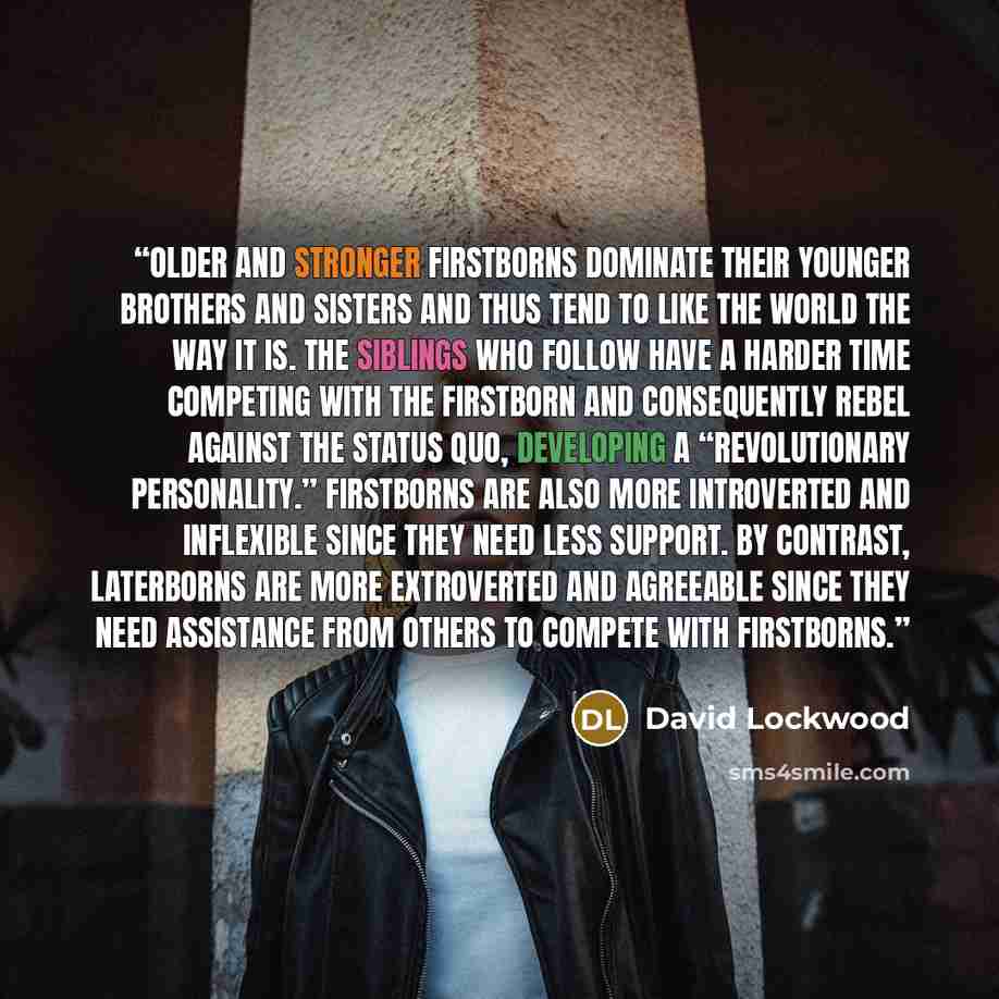 “Older and stronger firstborns dominate their younger brothers and sisters and thus tend to like the world the way it is. The siblings who follow have a harder time competing with the firstborn and consequently rebel against the status quo, developing a “revolutionary personality.” Firstborns are…” quote by David Lockwood