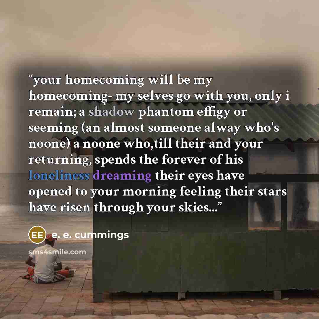 “your homecoming will be my homecoming̣- my selves go with you, only i remain; a shadow phantom effigy or seeming (an almost someone alway who's noone) a noone who,till their and your returning, spends the forever of his loneliness dreaming their eyes have opened to your morning feeling their stars…” quote by E. E. Cummings