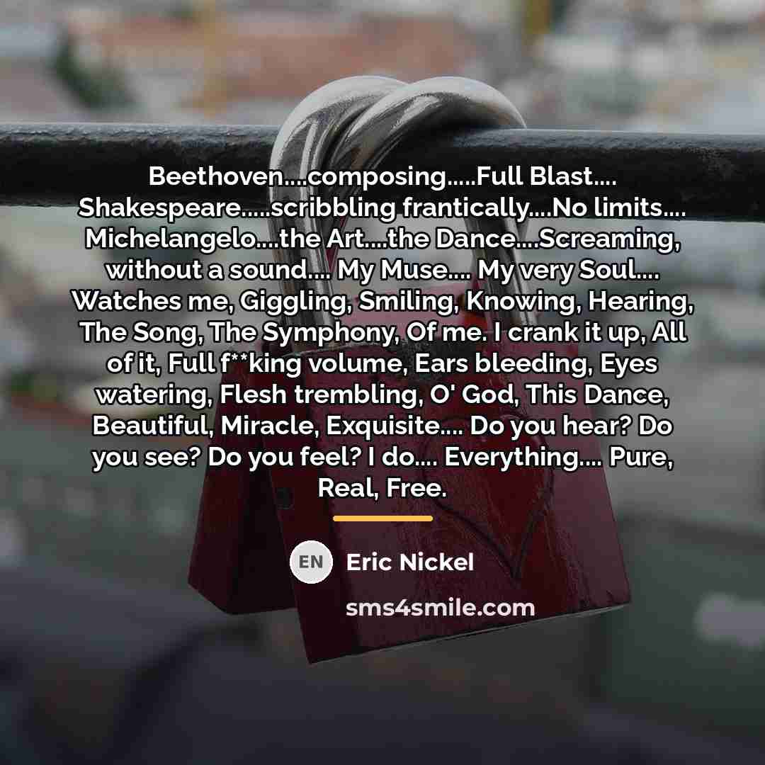 “Beethoven....composing.....Full Blast.... Shakespeare.....scribbling frantically....No limits.... Michelangelo....the Art....the Dance....Screaming, without a…” quote by Eric Nickel