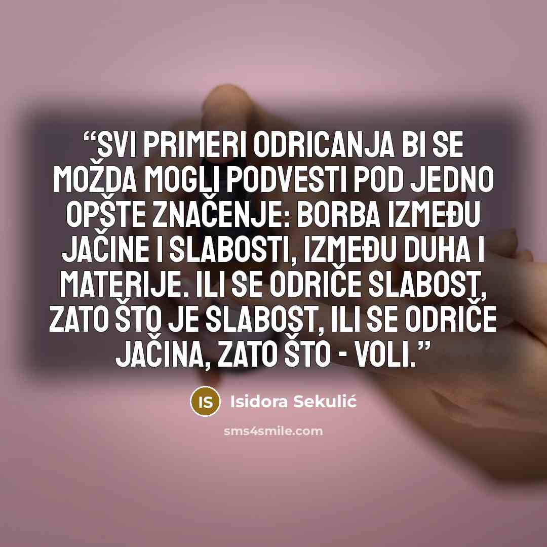 “Svi primeri odricanja bi se možda mogli podvesti pod jedno opšte značenje: borba između jačine i slabosti, između duha i materije. Ili se odriče slabost, zato što je slabost, ili se odriče jačina, zato što - voli.” quote by Isidora Sekulić