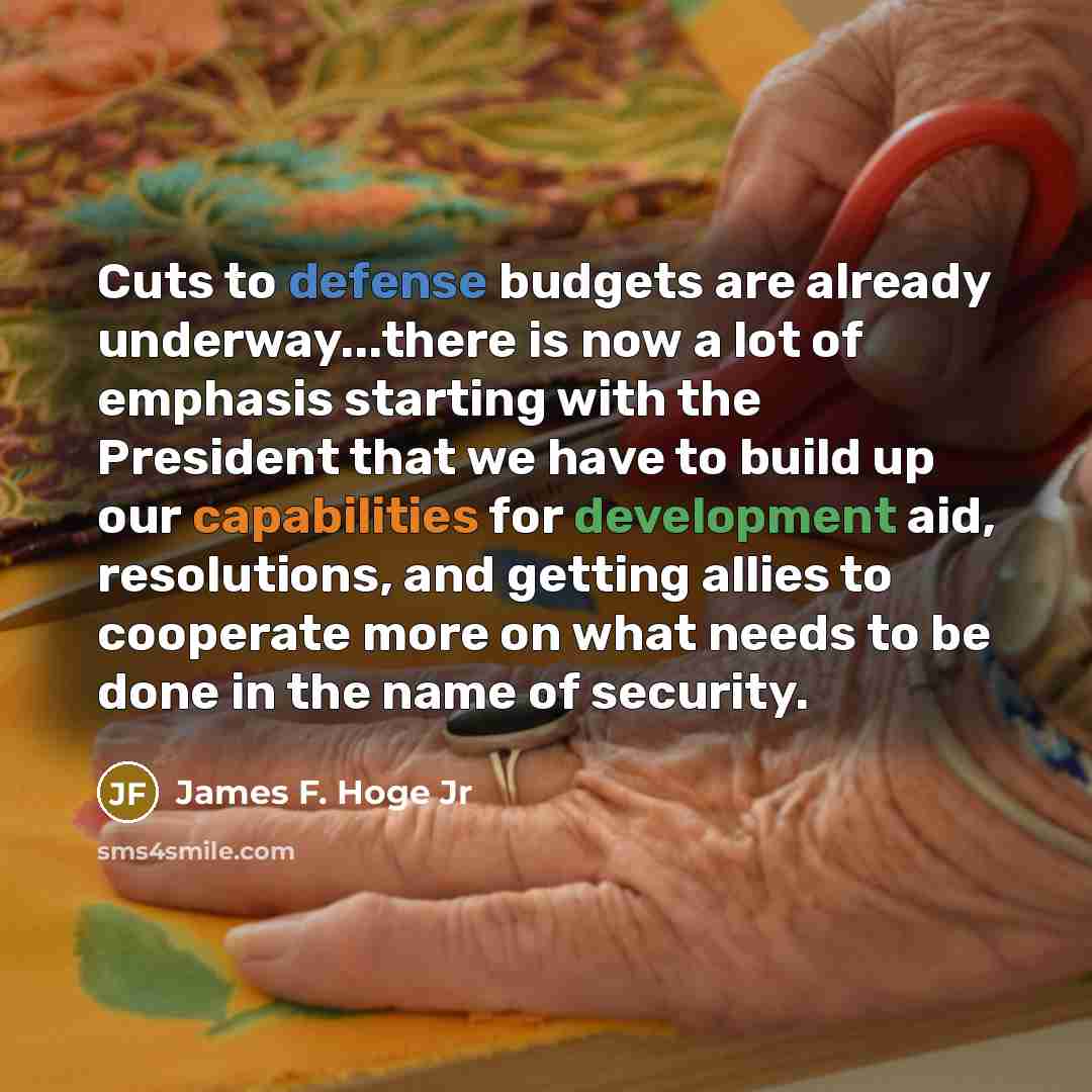 “Cuts to defense budgets are already underway...there is now a lot of emphasis starting with the President that we have to build up our capabilities for development aid, resolutions, and getting allies to cooperate more on what needs to be done in the name of security.” quote by James F. Hoge Jr