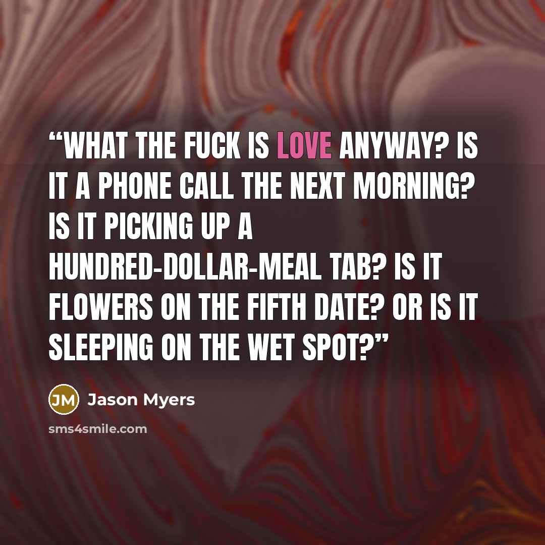 “What the fuck is love anyway? Is it a phone call the next morning? Is it picking up a hundred-dollar-meal tab? Is it flowers on the fifth date? Or is it sleeping on the wet spot?” quote by Jason Myers