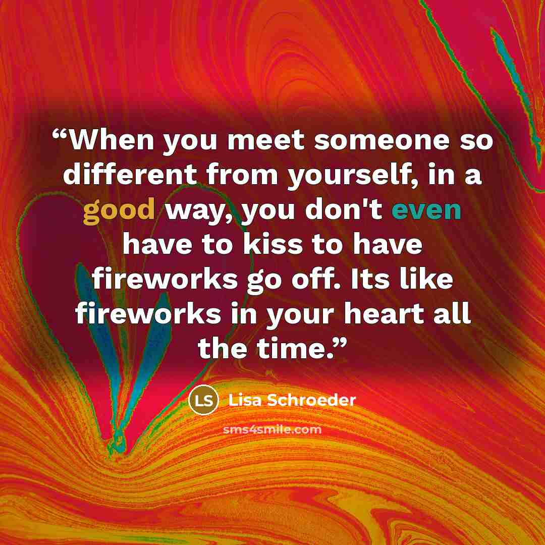 “When you meet someone so different from yourself, in a good way, you don't even have to kiss to have fireworks go off. Its like fireworks in your heart all the time.” quote by Lisa Schroeder